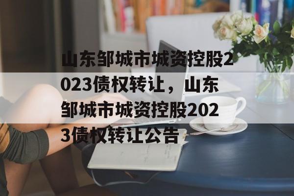 山东邹城市城资控股2023债权转让，山东邹城市城资控股2023债权转让公告