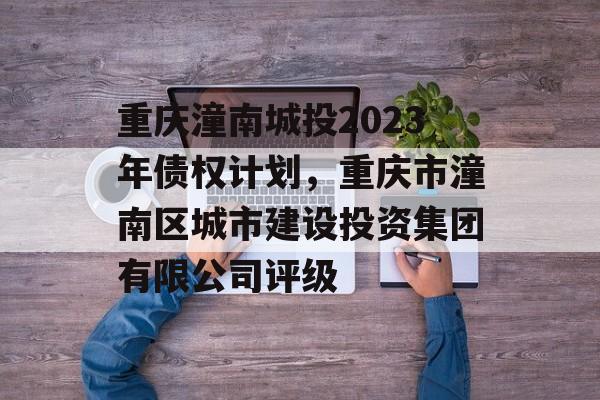 重庆潼南城投2023年债权计划，重庆市潼南区城市建设投资集团有限公司评级