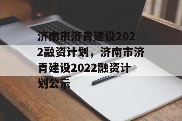 济南市济青建设2022融资计划，济南市济青建设2022融资计划公示