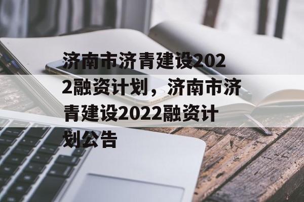 济南市济青建设2022融资计划，济南市济青建设2022融资计划公告