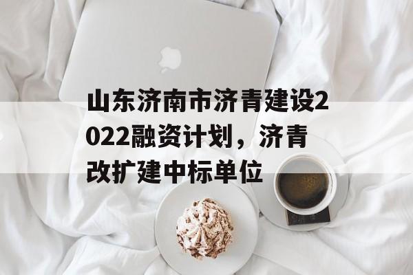 山东济南市济青建设2022融资计划，济青改扩建中标单位