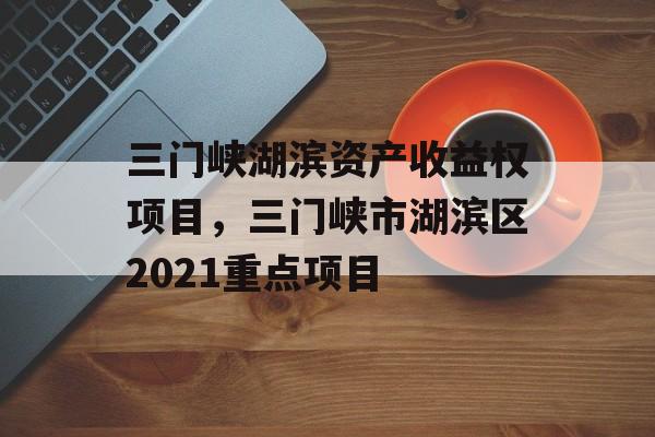 三门峡湖滨资产收益权项目，三门峡市湖滨区2021重点项目