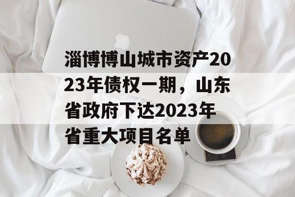 淄博博山城市资产2023年债权一期，山东省政府下达2023年省重大项目名单