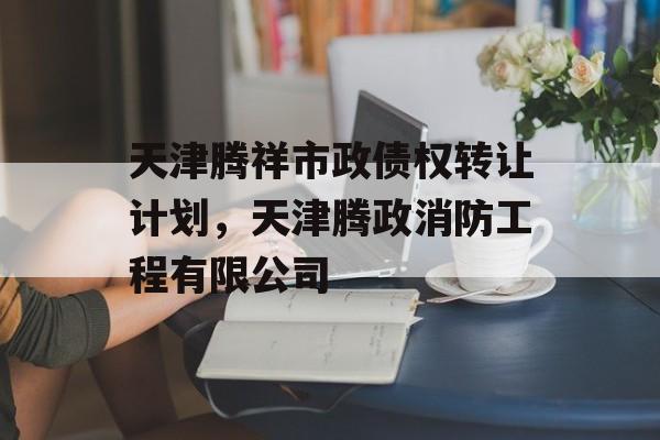 天津腾祥市政债权转让计划，天津腾政消防工程有限公司