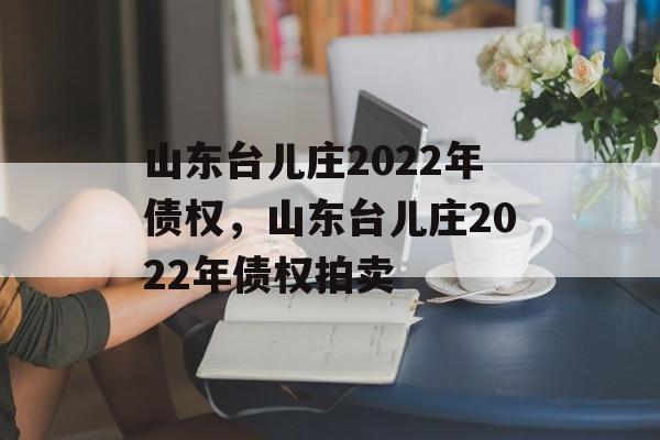 山东台儿庄2022年债权，山东台儿庄2022年债权拍卖