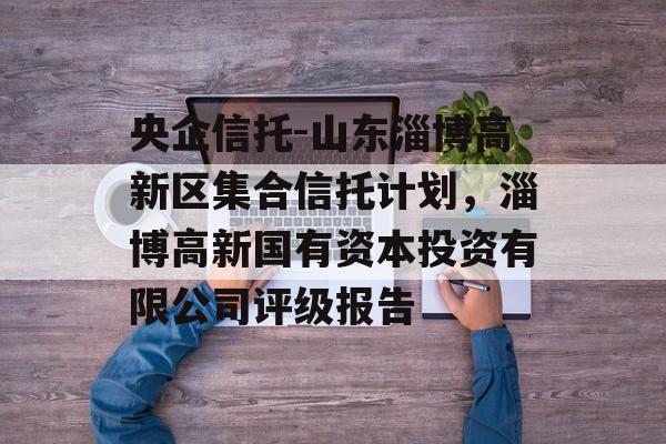 央企信托-山东淄博高新区集合信托计划，淄博高新国有资本投资有限公司评级报告