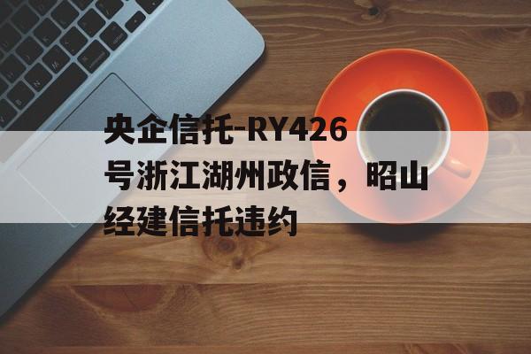 央企信托-RY426号浙江湖州政信，昭山经建信托违约