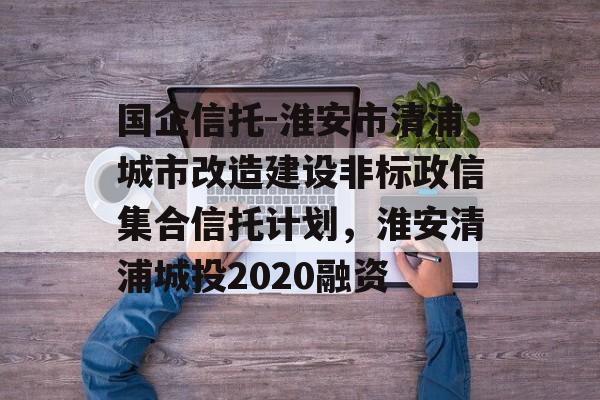 国企信托-淮安市清浦城市改造建设非标政信集合信托计划，淮安清浦城投2020融资