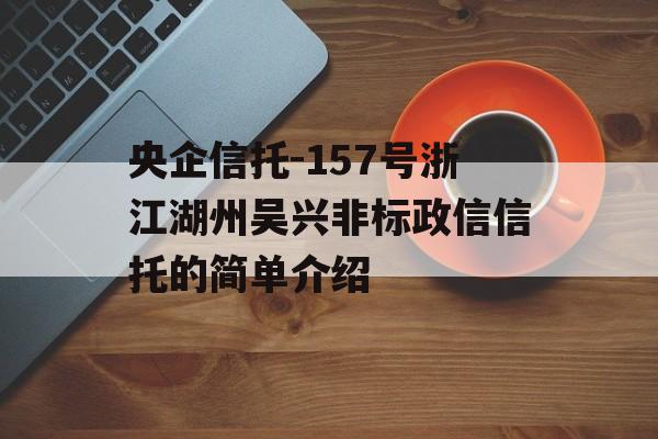 央企信托-157号浙江湖州吴兴非标政信信托的简单介绍