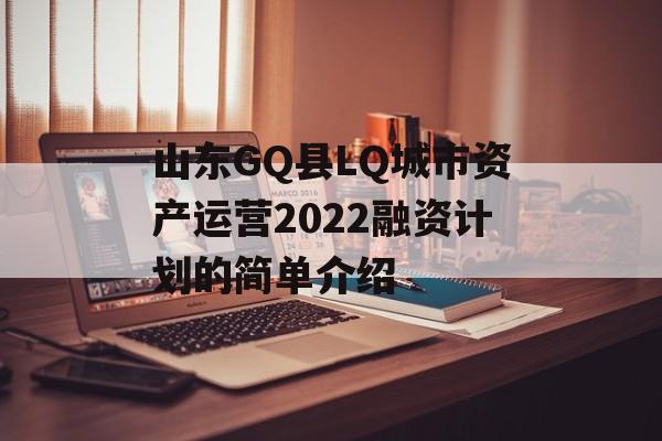 山东GQ县LQ城市资产运营2022融资计划的简单介绍