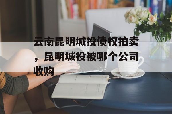 云南昆明城投债权拍卖，昆明城投被哪个公司收购