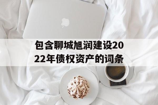 包含聊城旭润建设2022年债权资产的词条