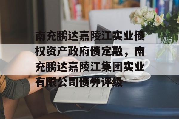 南充鹏达嘉陵江实业债权资产政府债定融，南充鹏达嘉陵江集团实业有限公司债券评级