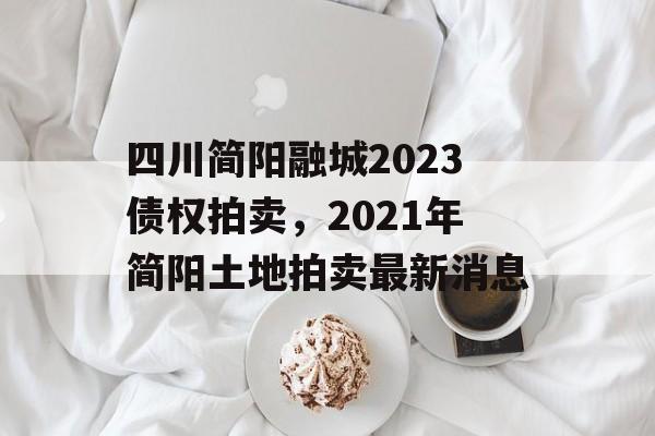 四川简阳融城2023债权拍卖，2021年简阳土地拍卖最新消息