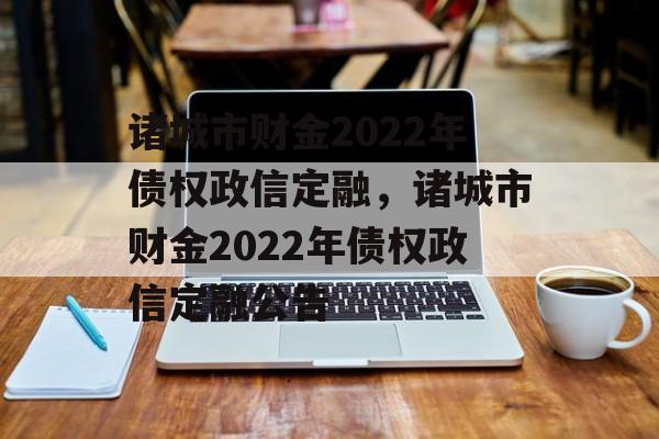 诸城市财金2022年债权政信定融，诸城市财金2022年债权政信定融公告