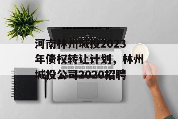 河南林州城投2023年债权转让计划，林州城投公司2020招聘