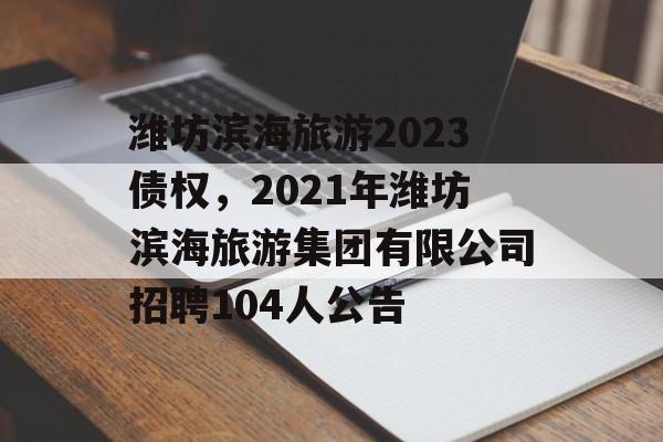 潍坊滨海旅游2023债权，2021年潍坊滨海旅游集团有限公司招聘104人公告