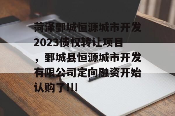 菏泽鄄城恒源城市开发2023债权转让项目，鄄城县恒源城市开发有限公司定向融资开始认购了!!!