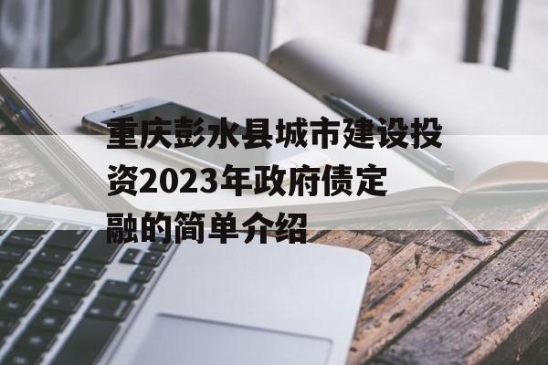 重庆彭水县城市建设投资2023年政府债定融的简单介绍