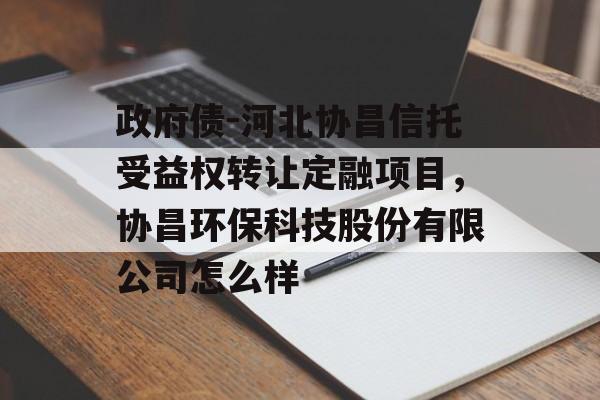 政府债-河北协昌信托受益权转让定融项目，协昌环保科技股份有限公司怎么样