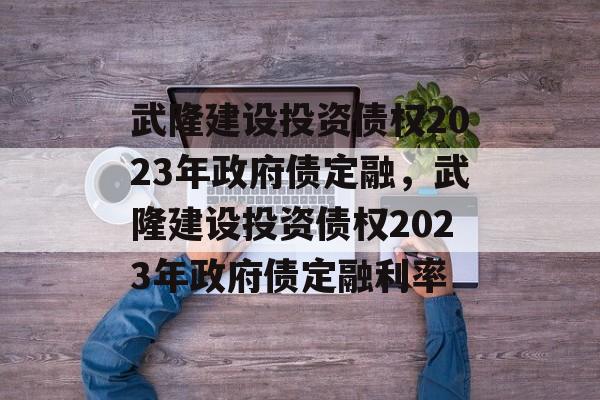 武隆建设投资债权2023年政府债定融，武隆建设投资债权2023年政府债定融利率