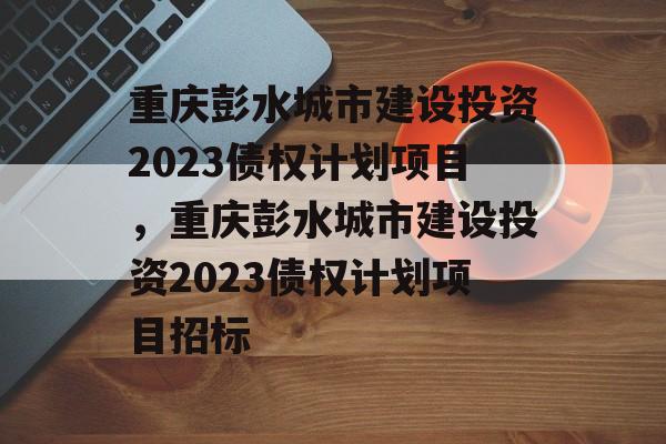 重庆彭水城市建设投资2023债权计划项目，重庆彭水城市建设投资2023债权计划项目招标