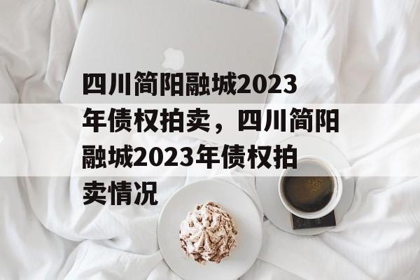 四川简阳融城2023年债权拍卖，四川简阳融城2023年债权拍卖情况