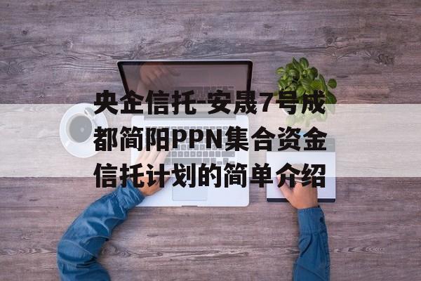 央企信托-安晟7号成都简阳PPN集合资金信托计划的简单介绍