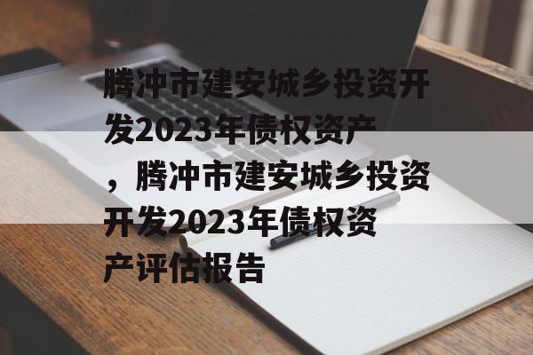 腾冲市建安城乡投资开发2023年债权资产，腾冲市建安城乡投资开发2023年债权资产评估报告