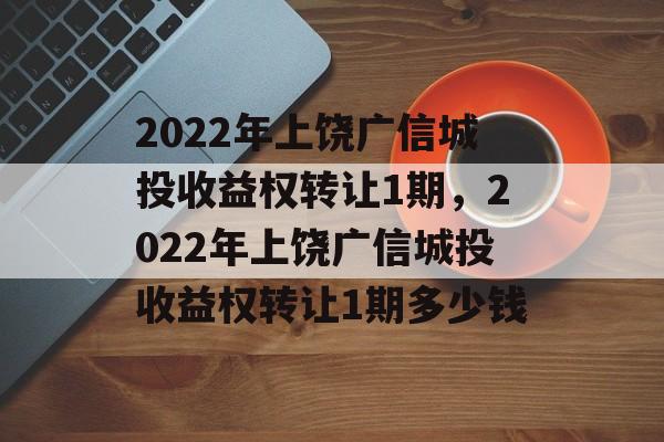 2022年上饶广信城投收益权转让1期，2022年上饶广信城投收益权转让1期多少钱