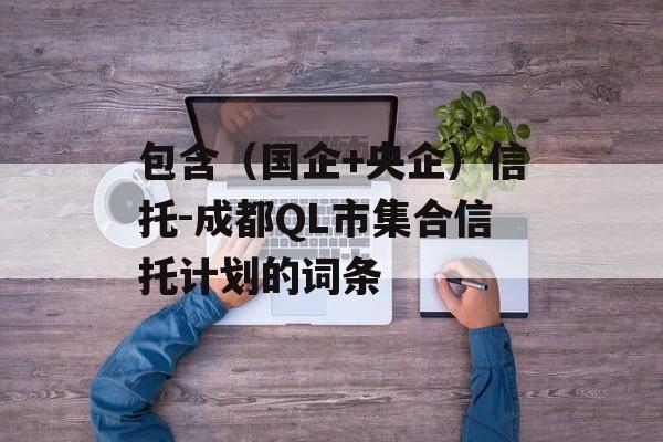 包含（国企+央企）信托-成都QL市集合信托计划的词条