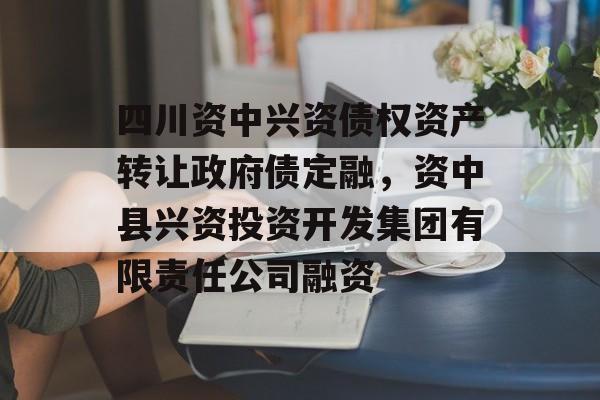 四川资中兴资债权资产转让政府债定融，资中县兴资投资开发集团有限责任公司融资