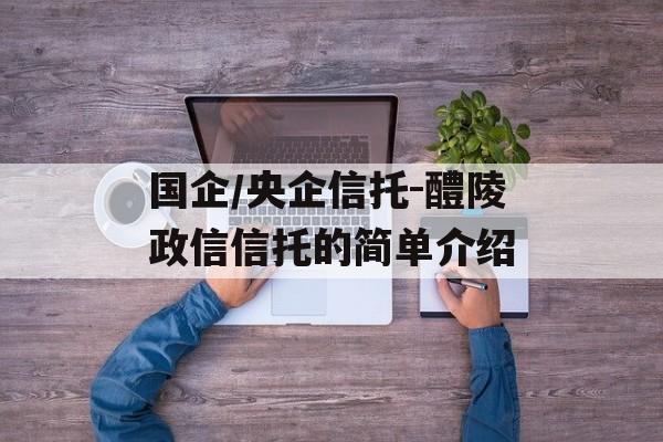 国企/央企信托-醴陵政信信托的简单介绍