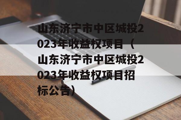 山东济宁市中区城投2023年收益权项目（山东济宁市中区城投2023年收益权项目招标公告）