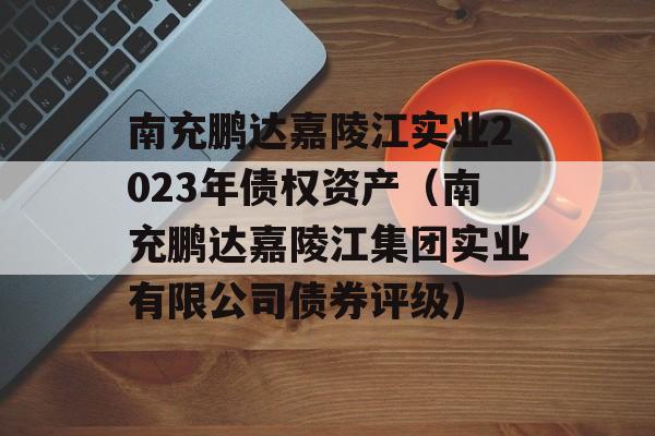 南充鹏达嘉陵江实业2023年债权资产（南充鹏达嘉陵江集团实业有限公司债券评级）