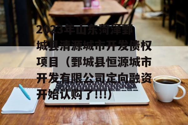 2023年山东菏泽鄄城县清源城市开发债权项目（鄄城县恒源城市开发有限公司定向融资开始认购了!!!）