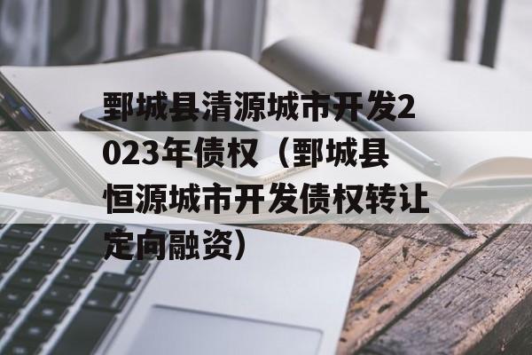 鄄城县清源城市开发2023年债权（鄄城县恒源城市开发债权转让定向融资）