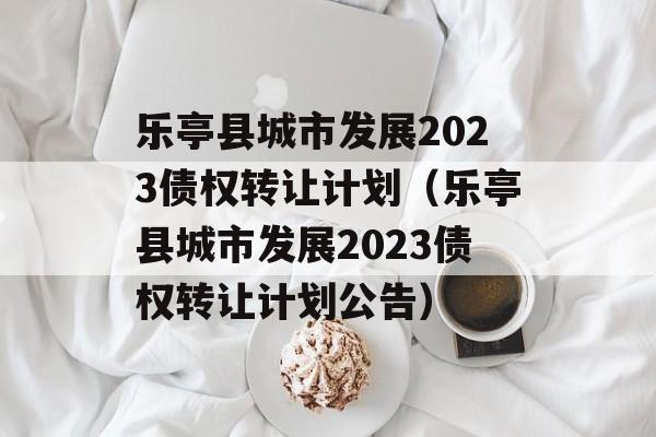 乐亭县城市发展2023债权转让计划（乐亭县城市发展2023债权转让计划公告）