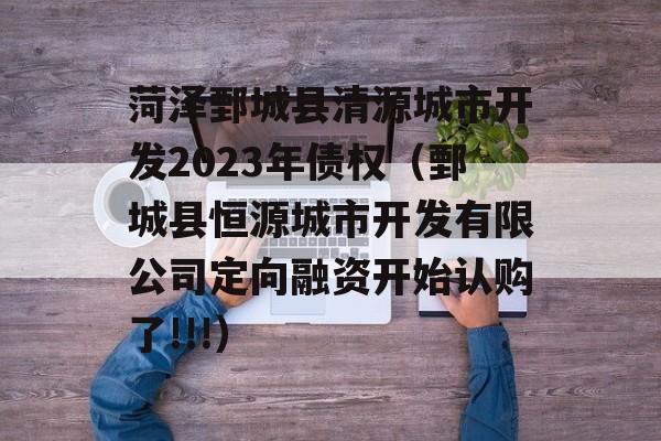 菏泽鄄城县清源城市开发2023年债权（鄄城县恒源城市开发有限公司定向融资开始认购了!!!）