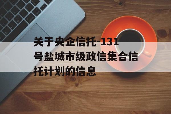 关于央企信托-131号盐城市级政信集合信托计划的信息