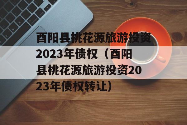 酉阳县桃花源旅游投资2023年债权（酉阳县桃花源旅游投资2023年债权转让）