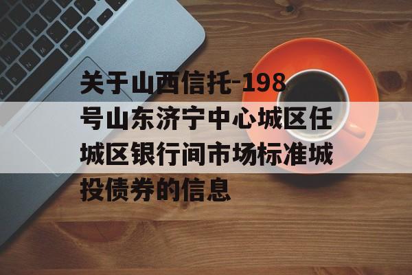 关于山西信托-198号山东济宁中心城区任城区银行间市场标准城投债券的信息