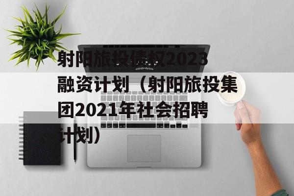 射阳旅投债权2023融资计划（射阳旅投集团2021年社会招聘计划）