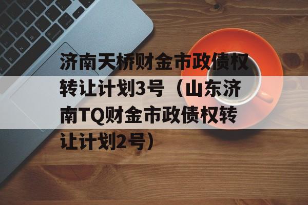 济南天桥财金市政债权转让计划3号（山东济南TQ财金市政债权转让计划2号）