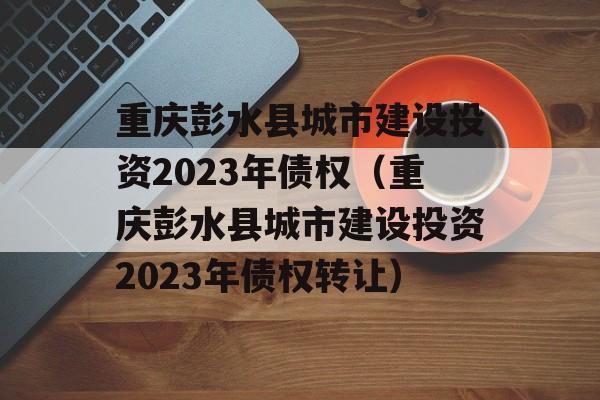 重庆彭水县城市建设投资2023年债权（重庆彭水县城市建设投资2023年债权转让）