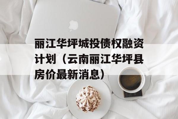 丽江华坪城投债权融资计划（云南丽江华坪县房价最新消息）