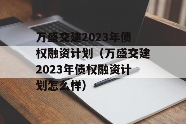 万盛交建2023年债权融资计划（万盛交建2023年债权融资计划怎么样）