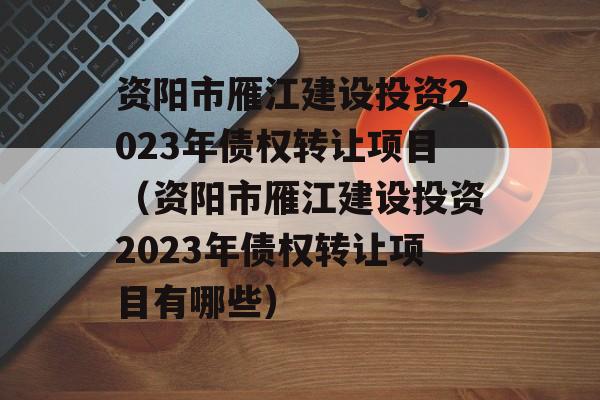 资阳市雁江建设投资2023年债权转让项目（资阳市雁江建设投资2023年债权转让项目有哪些）