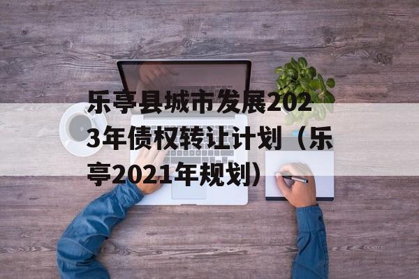 乐亭县城市发展2023年债权转让计划（乐亭2021年规划）