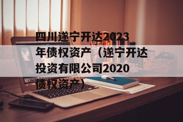 四川遂宁开达2023年债权资产（遂宁开达投资有限公司2020债权资产）